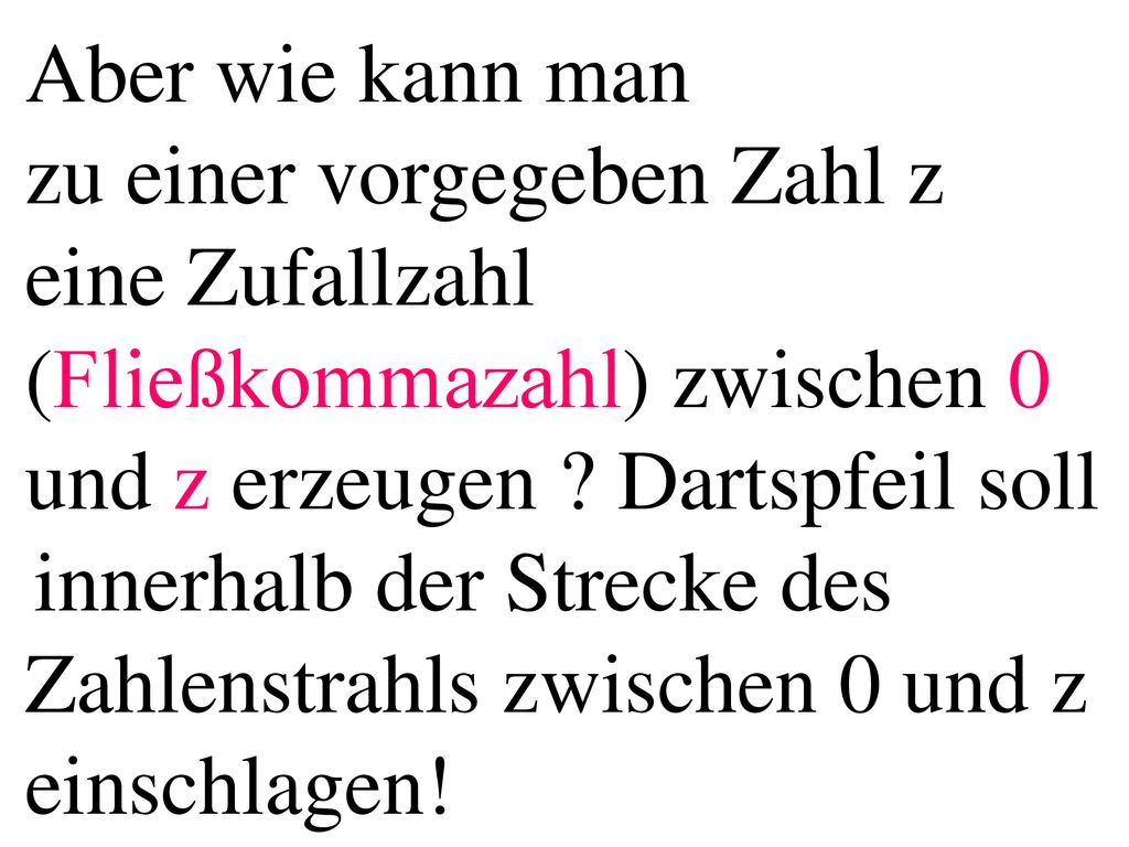 Aber wie kann man zu einer vorgegeben Zahl z eine Zufallzahl (Fließkommazahl) zwischen 0 und z erzeugen Dartspfeil soll innerhalb der Strecke des Zahlenstrahls zwischen 0 und z einschlagen!