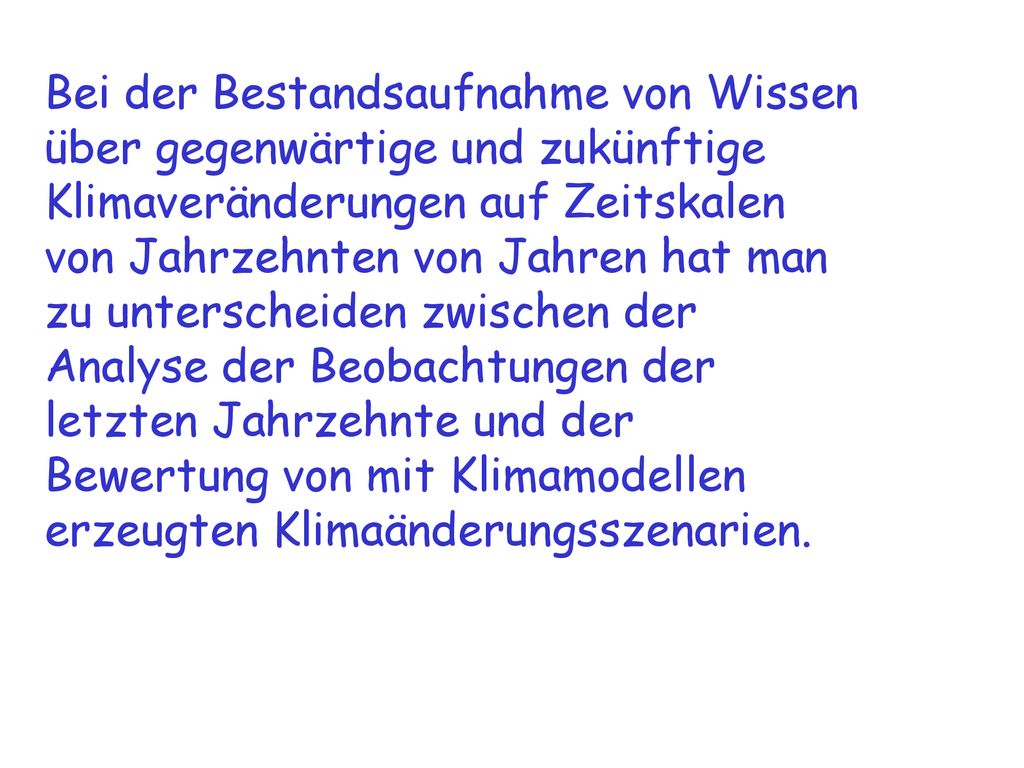 Bei der Bestandsaufnahme von Wissen über gegenwärtige und zukünftige Klimaveränderungen auf Zeitskalen von Jahrzehnten von Jahren hat man zu unterscheiden zwischen der Analyse der Beobachtungen der letzten Jahrzehnte und der Bewertung von mit Klimamodellen erzeugten Klimaänderungsszenarien.