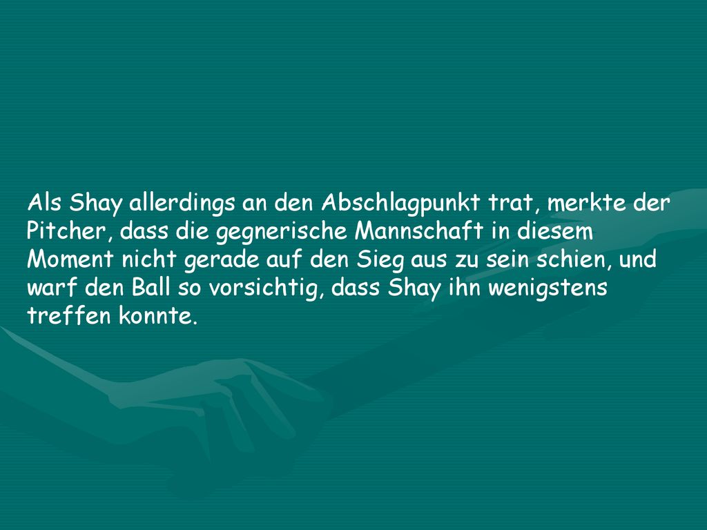 Als Shay allerdings an den Abschlagpunkt trat, merkte der Pitcher, dass die gegnerische Mannschaft in diesem Moment nicht gerade auf den Sieg aus zu sein schien, und warf den Ball so vorsichtig, dass Shay ihn wenigstens treffen konnte.