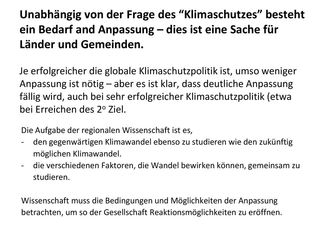 Unabhängig von der Frage des Klimaschutzes besteht ein Bedarf and Anpassung – dies ist eine Sache für Länder und Gemeinden. Je erfolgreicher die globale Klimaschutzpolitik ist, umso weniger Anpassung ist nötig – aber es ist klar, dass deutliche Anpassung fällig wird, auch bei sehr erfolgreicher Klimaschutzpolitik (etwa bei Erreichen des 2o Ziel.