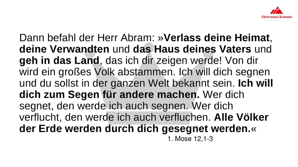 Dann befahl der Herr Abram: »Verlass deine Heimat, deine Verwandten und das Haus deines Vaters und geh in das Land, das ich dir zeigen werde! Von dir wird ein großes Volk abstammen. Ich will dich segnen und du sollst in der ganzen Welt bekannt sein. Ich will dich zum Segen für andere machen. Wer dich segnet, den werde ich auch segnen. Wer dich verflucht, den werde ich auch verfluchen. Alle Völker der Erde werden durch dich gesegnet werden.«