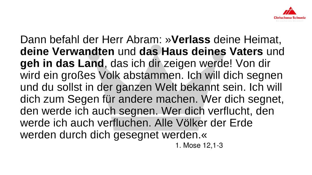 Dann befahl der Herr Abram: »Verlass deine Heimat, deine Verwandten und das Haus deines Vaters und geh in das Land, das ich dir zeigen werde! Von dir wird ein großes Volk abstammen. Ich will dich segnen und du sollst in der ganzen Welt bekannt sein. Ich will dich zum Segen für andere machen. Wer dich segnet, den werde ich auch segnen. Wer dich verflucht, den werde ich auch verfluchen. Alle Völker der Erde werden durch dich gesegnet werden.«