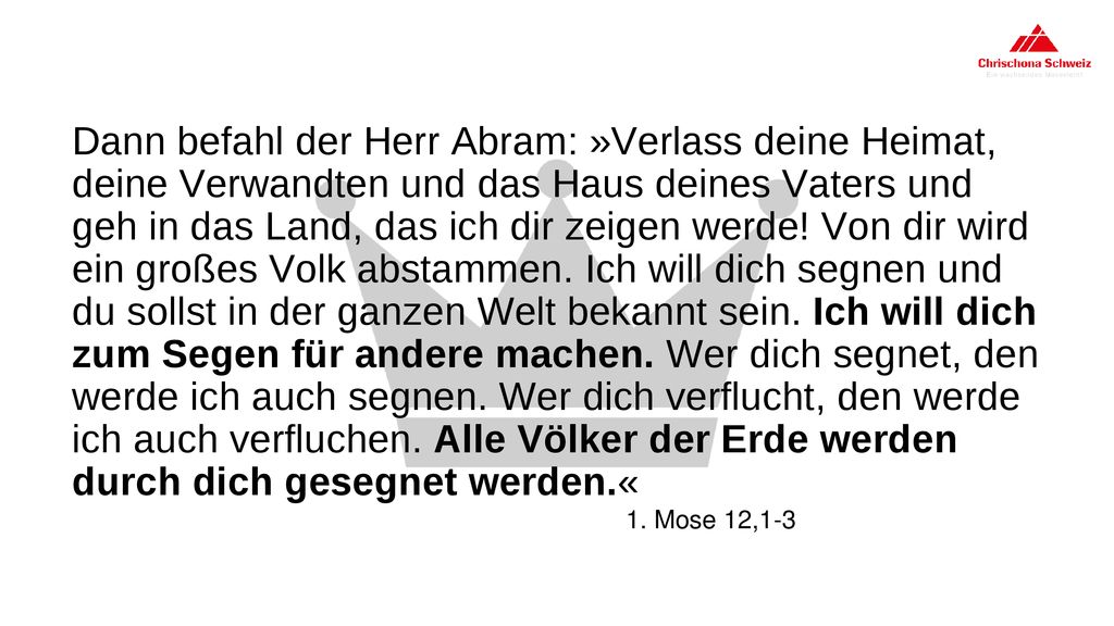 Dann befahl der Herr Abram: »Verlass deine Heimat, deine Verwandten und das Haus deines Vaters und geh in das Land, das ich dir zeigen werde! Von dir wird ein großes Volk abstammen. Ich will dich segnen und du sollst in der ganzen Welt bekannt sein. Ich will dich zum Segen für andere machen. Wer dich segnet, den werde ich auch segnen. Wer dich verflucht, den werde ich auch verfluchen. Alle Völker der Erde werden durch dich gesegnet werden.«