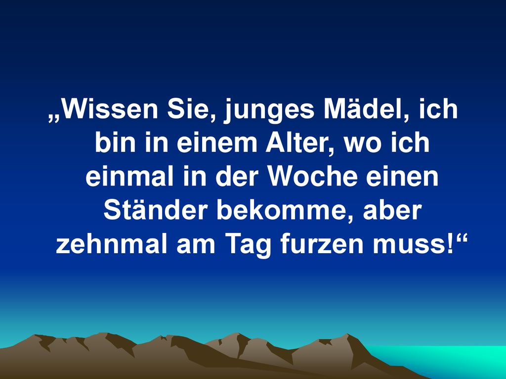„Wissen Sie, junges Mädel, ich bin in einem Alter, wo ich einmal in der Woche einen Ständer bekomme, aber zehnmal am Tag furzen muss!
