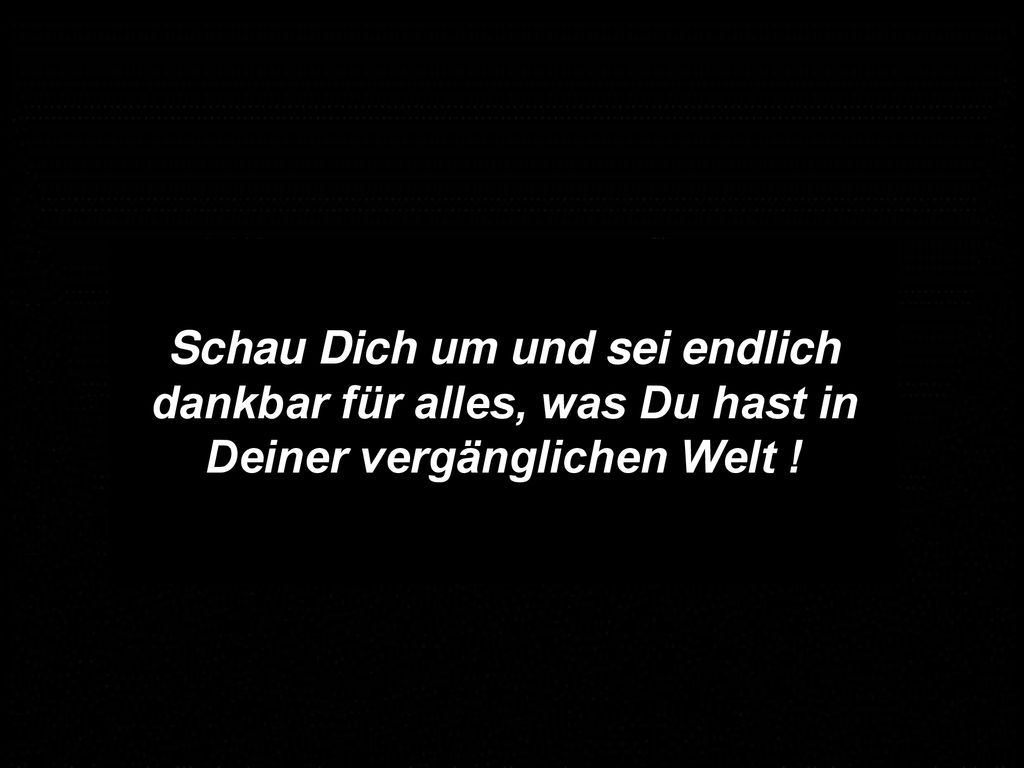 Schau Dich um und sei endlich dankbar für alles, was Du hast in Deiner vergänglichen Welt !