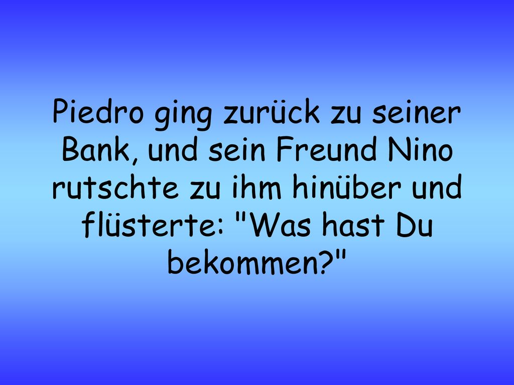 Piedro ging zurück zu seiner Bank, und sein Freund Nino rutschte zu ihm hinüber und flüsterte: Was hast Du bekommen