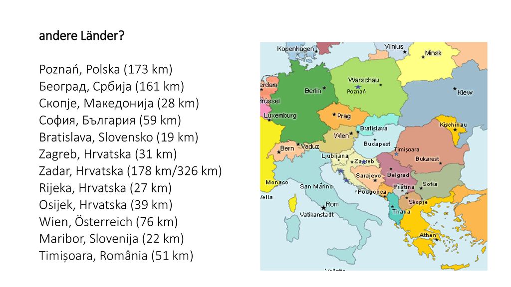 andere Länder Poznań, Polska (173 km) Београд, Србија (161 km) Скопје, Македонија (28 km) София, България (59 km) Bratislava, Slovensko (19 km) Zagreb, Hrvatska (31 km) Zadar, Hrvatska (178 km/326 km) Rijeka, Hrvatska (27 km) Osijek, Hrvatska (39 km) Wien, Österreich (76 km) Maribor, Slovenija (22 km) Timișoara, România (51 km)