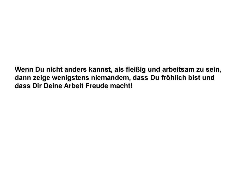Wenn Du nicht anders kannst, als fleißig und arbeitsam zu sein, dann zeige wenigstens niemandem, dass Du fröhlich bist und dass Dir Deine Arbeit Freude macht!