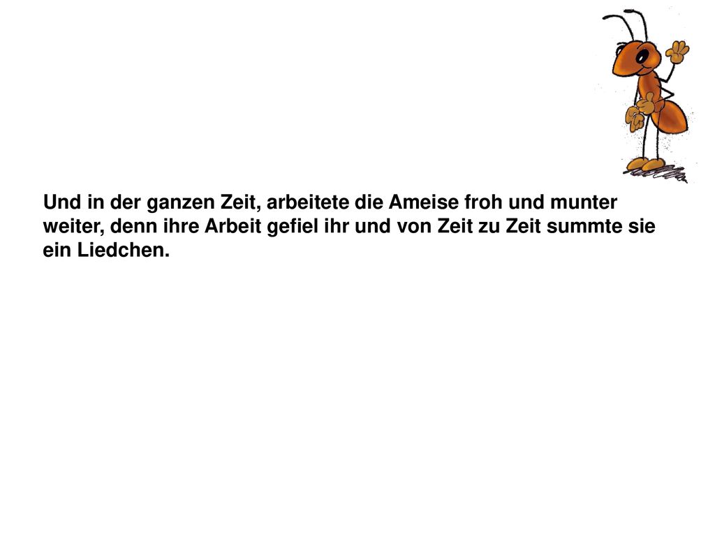 Und in der ganzen Zeit, arbeitete die Ameise froh und munter weiter, denn ihre Arbeit gefiel ihr und von Zeit zu Zeit summte sie ein Liedchen.