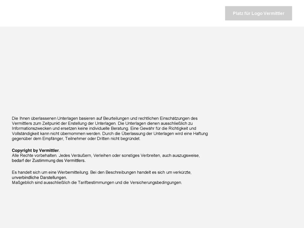 Die Ihnen überlassenen Unterlagen basieren auf Beurteilungen und rechtlichen Einschätzungen des Vermittlers zum Zeitpunkt der Erstellung der Unterlagen. Die Unterlagen dienen ausschließlich zu Informationszwecken und ersetzen keine individuelle Beratung. Eine Gewähr für die Richtigkeit und Vollständigkeit kann nicht übernommen werden. Durch die Überlassung der Unterlagen wird eine Haftung gegenüber dem Empfänger, Teilnehmer oder Dritten nicht begründet.