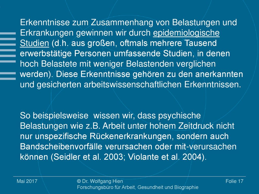 Erkenntnisse zum Zusammenhang von Belastungen und Erkrankungen gewinnen wir durch epidemiologische Studien (d.h. aus großen, oftmals mehrere Tausend erwerbstätige Personen umfassende Studien, in denen hoch Belastete mit weniger Belastenden verglichen werden). Diese Erkenntnisse gehören zu den anerkannten und gesicherten arbeitswissenschaftlichen Erkenntnissen.