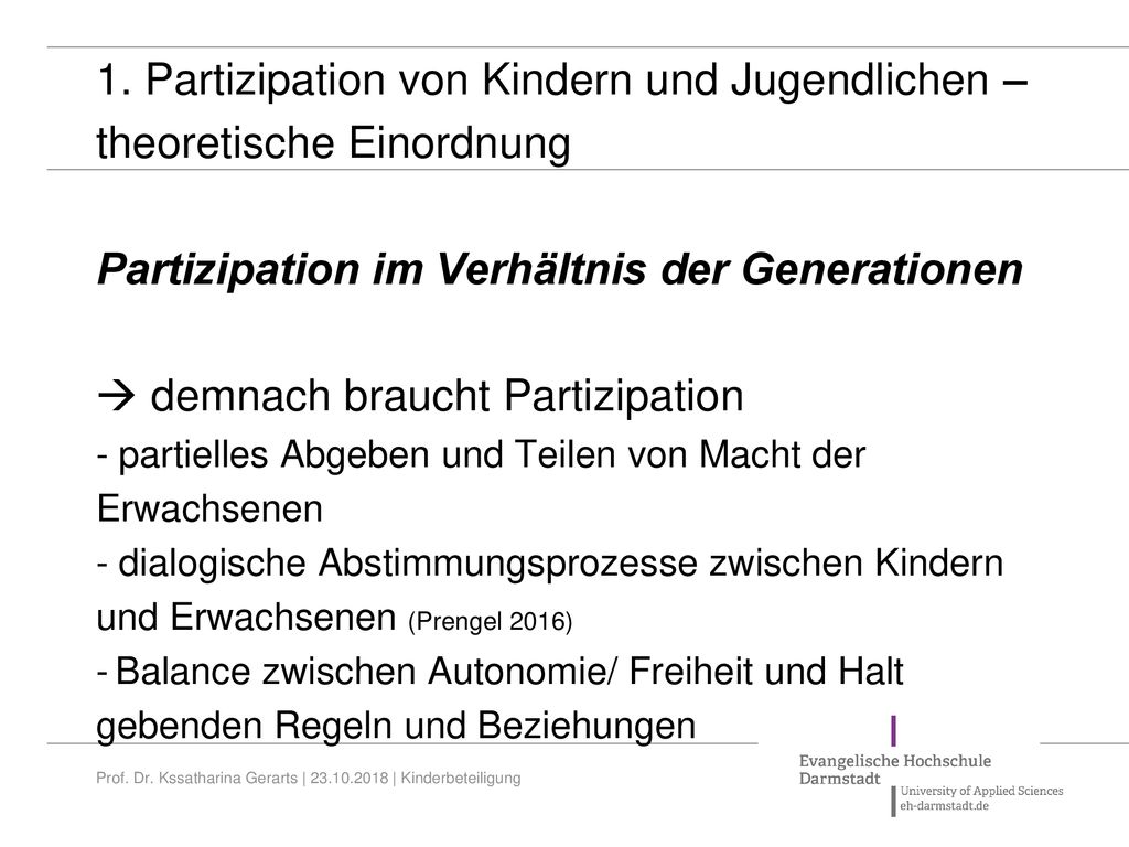 1. Partizipation von Kindern und Jugendlichen – theoretische Einordnung Partizipation im Verhältnis der Generationen  demnach braucht Partizipation - partielles Abgeben und Teilen von Macht der Erwachsenen - dialogische Abstimmungsprozesse zwischen Kindern und Erwachsenen (Prengel 2016) - Balance zwischen Autonomie/ Freiheit und Halt gebenden Regeln und Beziehungen