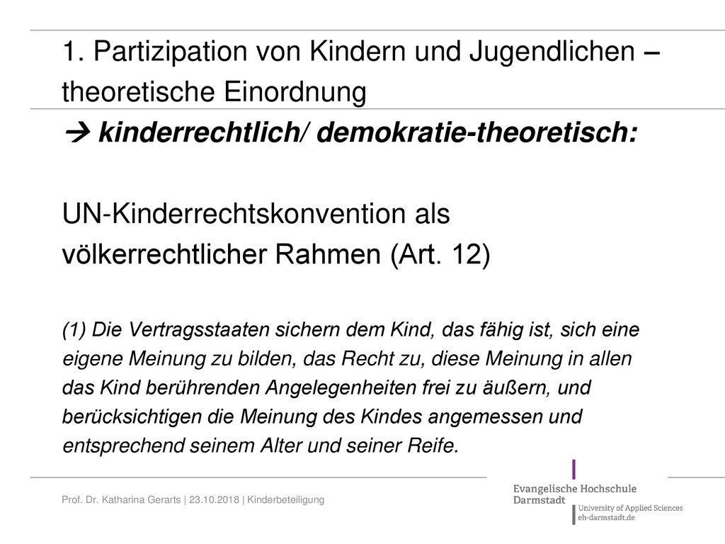 1. Partizipation von Kindern und Jugendlichen – theoretische Einordnung  kinderrechtlich/ demokratie-theoretisch: UN-Kinderrechtskonvention als völkerrechtlicher Rahmen (Art. 12) (1) Die Vertragsstaaten sichern dem Kind, das fähig ist, sich eine eigene Meinung zu bilden, das Recht zu, diese Meinung in allen das Kind berührenden Angelegenheiten frei zu äußern, und berücksichtigen die Meinung des Kindes angemessen und entsprechend seinem Alter und seiner Reife.