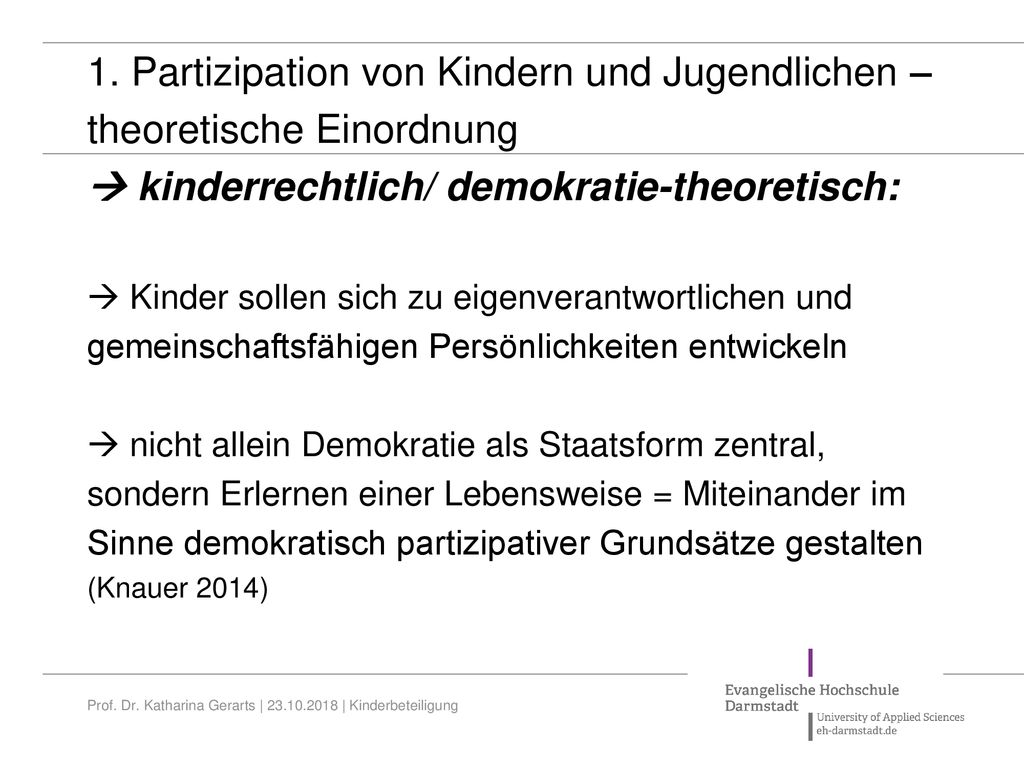 1. Partizipation von Kindern und Jugendlichen – theoretische Einordnung  kinderrechtlich/ demokratie-theoretisch:  Kinder sollen sich zu eigenverantwortlichen und gemeinschaftsfähigen Persönlichkeiten entwickeln  nicht allein Demokratie als Staatsform zentral, sondern Erlernen einer Lebensweise = Miteinander im Sinne demokratisch partizipativer Grundsätze gestalten (Knauer 2014)
