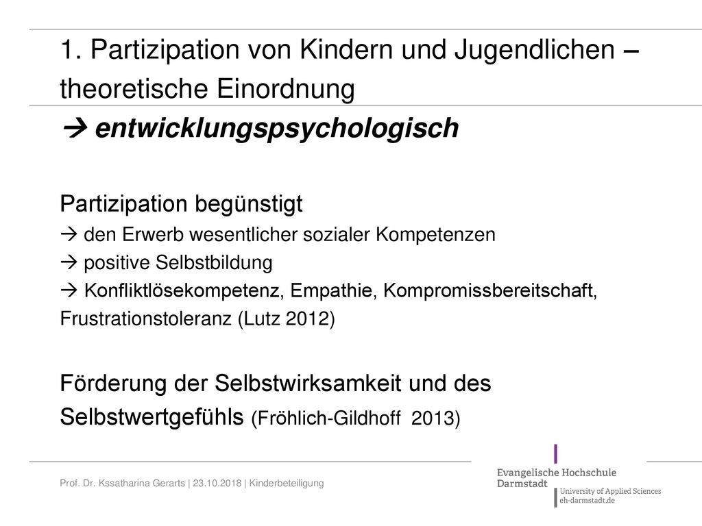 1. Partizipation von Kindern und Jugendlichen – theoretische Einordnung  entwicklungspsychologisch Partizipation begünstigt  den Erwerb wesentlicher sozialer Kompetenzen  positive Selbstbildung  Konfliktlösekompetenz, Empathie, Kompromissbereitschaft, Frustrationstoleranz (Lutz 2012) Förderung der Selbstwirksamkeit und des Selbstwertgefühls (Fröhlich-Gildhoff 2013)