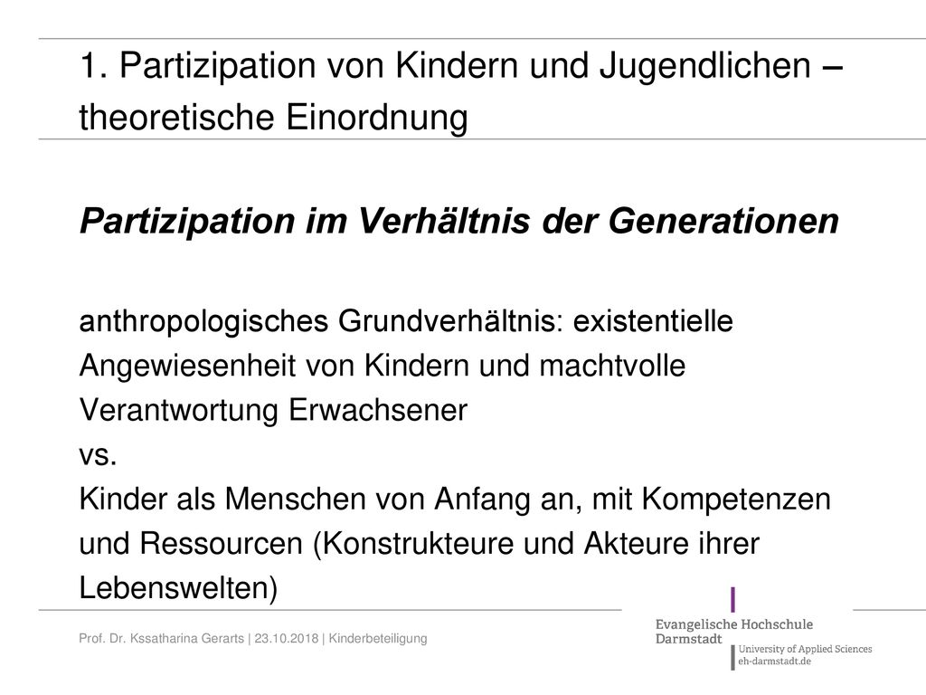 1. Partizipation von Kindern und Jugendlichen – theoretische Einordnung Partizipation im Verhältnis der Generationen anthropologisches Grundverhältnis: existentielle Angewiesenheit von Kindern und machtvolle Verantwortung Erwachsener vs. Kinder als Menschen von Anfang an, mit Kompetenzen und Ressourcen (Konstrukteure und Akteure ihrer Lebenswelten)