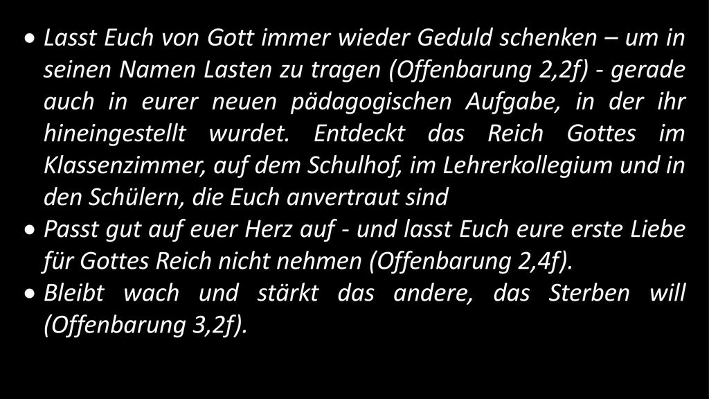 Lasst Euch von Gott immer wieder Geduld schenken – um in seinen Namen Lasten zu tragen (Offenbarung 2,2f) - gerade auch in eurer neuen pädagogischen Aufgabe, in der ihr hineingestellt wurdet. Entdeckt das Reich Gottes im Klassenzimmer, auf dem Schulhof, im Lehrerkollegium und in den Schülern, die Euch anvertraut sind