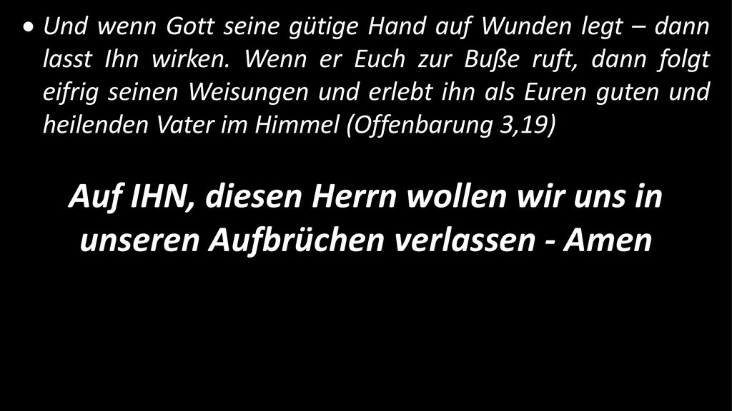 Und wenn Gott seine gütige Hand auf Wunden legt – dann lasst Ihn wirken. Wenn er Euch zur Buße ruft, dann folgt eifrig seinen Weisungen und erlebt ihn als Euren guten und heilenden Vater im Himmel (Offenbarung 3,19)