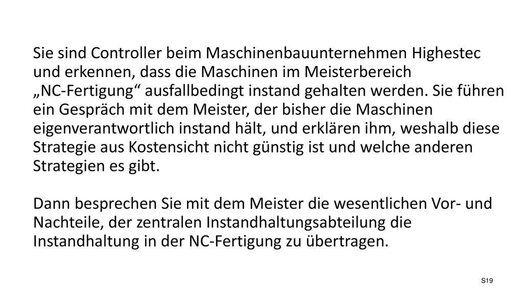 Sie sind Controller beim Maschinenbauunternehmen Highestec und erkennen, dass die Maschinen im Meisterbereich „NC-Fertigung ausfallbedingt instand gehalten werden. Sie führen ein Gespräch mit dem Meister, der bisher die Maschinen eigenverantwortlich instand hält, und erklären ihm, weshalb diese Strategie aus Kostensicht nicht günstig ist und welche anderen Strategien es gibt.