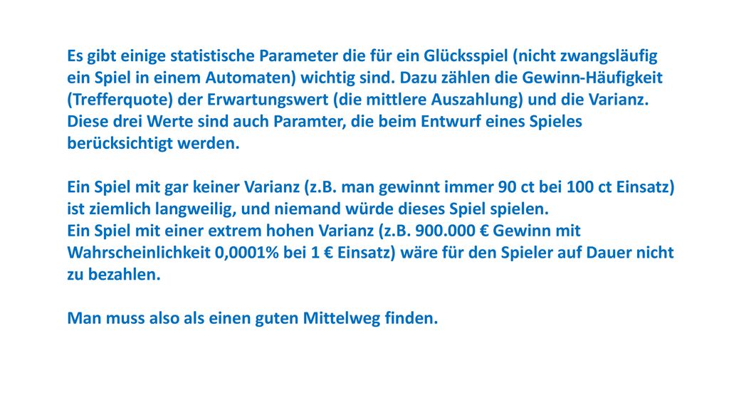 Es gibt einige statistische Parameter die für ein Glücksspiel (nicht zwangsläufig ein Spiel in einem Automaten) wichtig sind. Dazu zählen die Gewinn-Häufigkeit (Trefferquote) der Erwartungswert (die mittlere Auszahlung) und die Varianz.