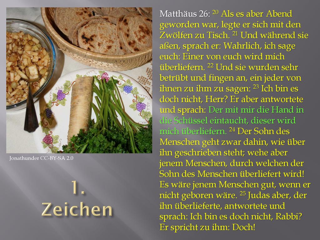 Matthäus 26: 20 Als es aber Abend geworden war, legte er sich mit den Zwölfen zu Tisch. 21 Und während sie aßen, sprach er: Wahrlich, ich sage euch: Einer von euch wird mich überliefern. 22 Und sie wurden sehr betrübt und fingen an, ein jeder von ihnen zu ihm zu sagen: 23 Ich bin es doch nicht, Herr Er aber antwortete und sprach: Der mit mir die Hand in die Schüssel eintaucht, dieser wird mich überliefern. 24 Der Sohn des Menschen geht zwar dahin, wie über ihn geschrieben steht; wehe aber jenem Menschen, durch welchen der Sohn des Menschen überliefert wird! Es wäre jenem Menschen gut, wenn er nicht geboren wäre. 25 Judas aber, der ihn überlieferte, antwortete und sprach: Ich bin es doch nicht, Rabbi Er spricht zu ihm: Doch!