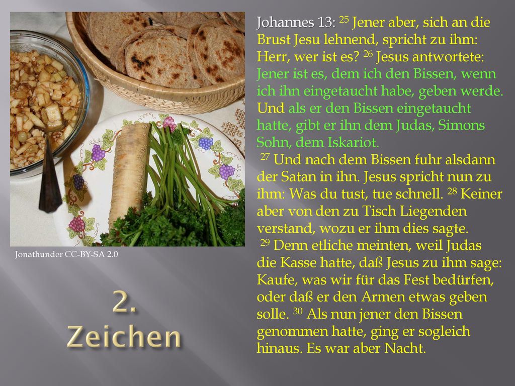 Johannes 13: 25 Jener aber, sich an die Brust Jesu lehnend, spricht zu ihm: Herr, wer ist es 26 Jesus antwortete: Jener ist es, dem ich den Bissen, wenn ich ihn eingetaucht habe, geben werde. Und als er den Bissen eingetaucht hatte, gibt er ihn dem Judas, Simons Sohn, dem Iskariot.