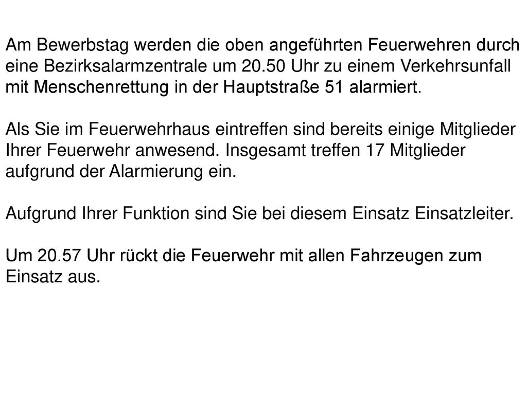Am Bewerbstag werden die oben angeführten Feuerwehren durch eine Bezirksalarmzentrale um Uhr zu einem Verkehrsunfall mit Menschenrettung in der Hauptstraße 51 alarmiert.