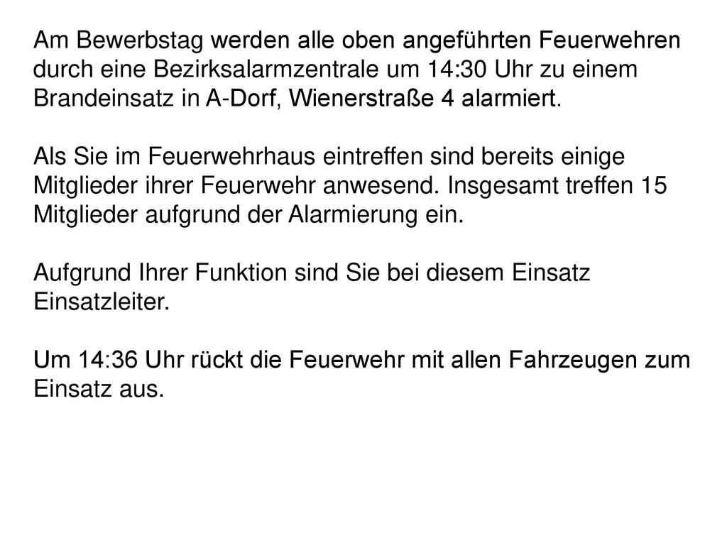 Am Bewerbstag werden alle oben angeführten Feuerwehren durch eine Bezirksalarmzentrale um 14:30 Uhr zu einem Brandeinsatz in A-Dorf, Wienerstraße 4 alarmiert.