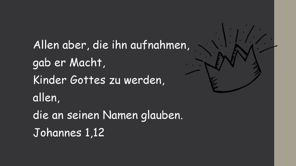 Allen aber, die ihn aufnahmen, gab er Macht, Kinder Gottes zu werden, allen, die an seinen Namen glauben.
