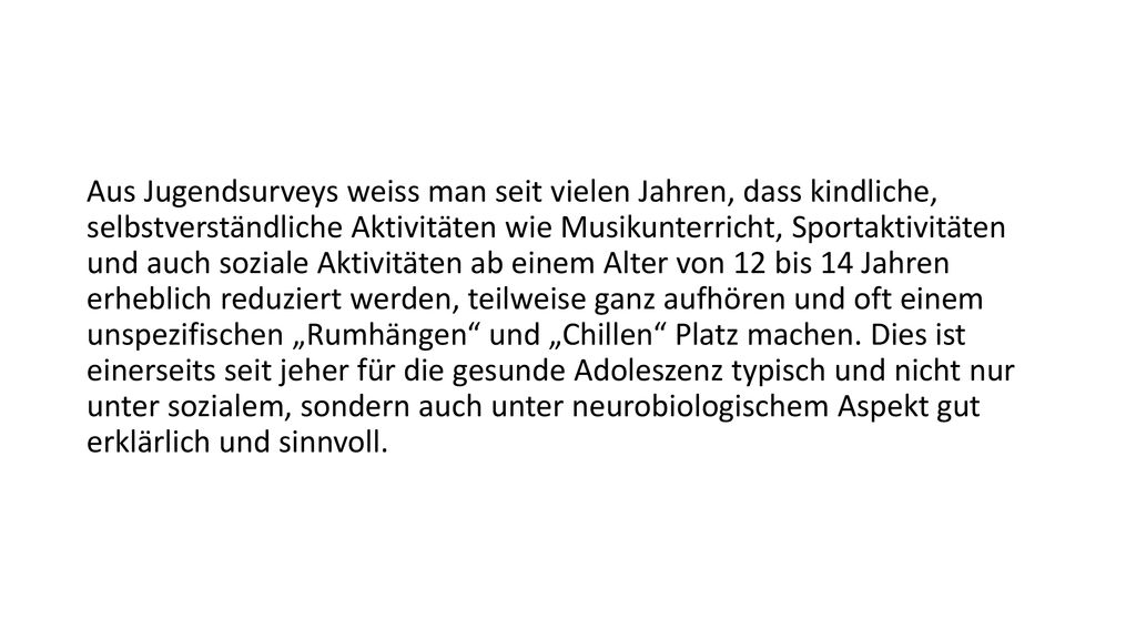 Aus Jugendsurveys weiss man seit vielen Jahren, dass kindliche, selbstverständliche Aktivitäten wie Musikunterricht, Sportaktivitäten und auch soziale Aktivitäten ab einem Alter von 12 bis 14 Jahren erheblich reduziert werden, teilweise ganz aufhören und oft einem unspezifischen „Rumhängen und „Chillen Platz machen.