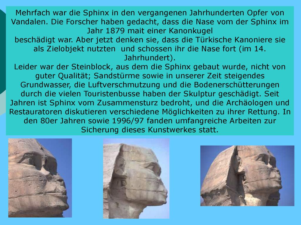 Mehrfach war die Sphinx in den vergangenen Jahrhunderten Opfer von Vandalen. Die Forscher haben gedacht, dass die Nase vom der Sphinx im Jahr 1879 mait einer Kanonkugel