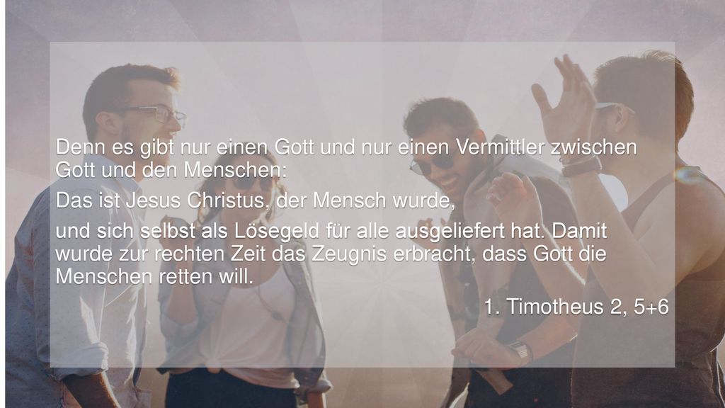 Denn es gibt nur einen Gott und nur einen Vermittler zwischen Gott und den Menschen: Das ist Jesus Christus, der Mensch wurde, und sich selbst als Lösegeld für alle ausgeliefert hat.