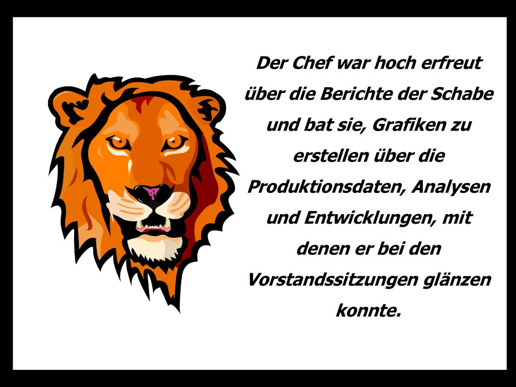 Der Chef war hoch erfreut über die Berichte der Schabe und bat sie, Grafiken zu erstellen über die Produktionsdaten, Analysen und Entwicklungen, mit denen er bei den Vorstandssitzungen glänzen konnte.