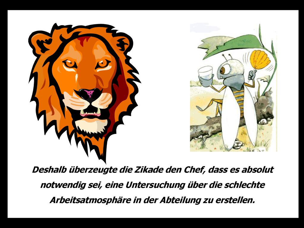 Deshalb überzeugte die Zikade den Chef, dass es absolut notwendig sei, eine Untersuchung über die schlechte Arbeitsatmosphäre in der Abteilung zu erstellen.