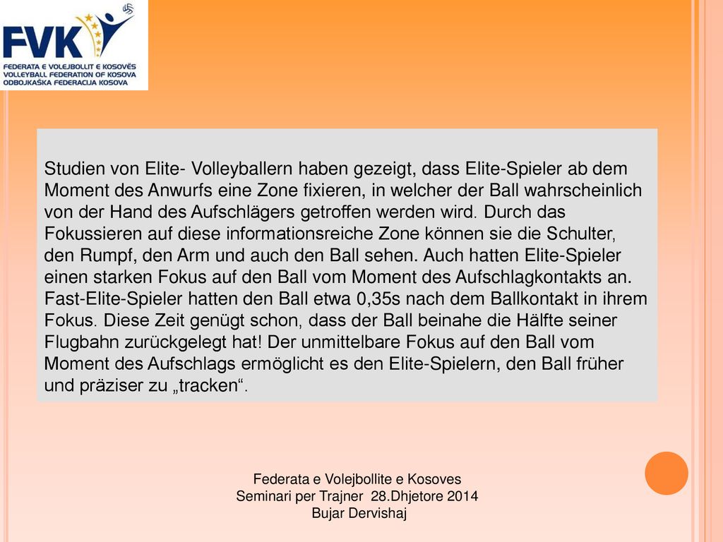 Studien von Elite- Volleyballern haben gezeigt, dass Elite-Spieler ab dem Moment des Anwurfs eine Zone fixieren, in welcher der Ball wahrscheinlich von der Hand des Aufschlägers getroffen werden wird. Durch das Fokussieren auf diese informationsreiche Zone können sie die Schulter, den Rumpf, den Arm und auch den Ball sehen. Auch hatten Elite-Spieler einen starken Fokus auf den Ball vom Moment des Aufschlagkontakts an. Fast-Elite-Spieler hatten den Ball etwa 0,35s nach dem Ballkontakt in ihrem Fokus. Diese Zeit genügt schon, dass der Ball beinahe die Hälfte seiner Flugbahn zurückgelegt hat! Der unmittelbare Fokus auf den Ball vom Moment des Aufschlags ermöglicht es den Elite-Spielern, den Ball früher und präziser zu „tracken .