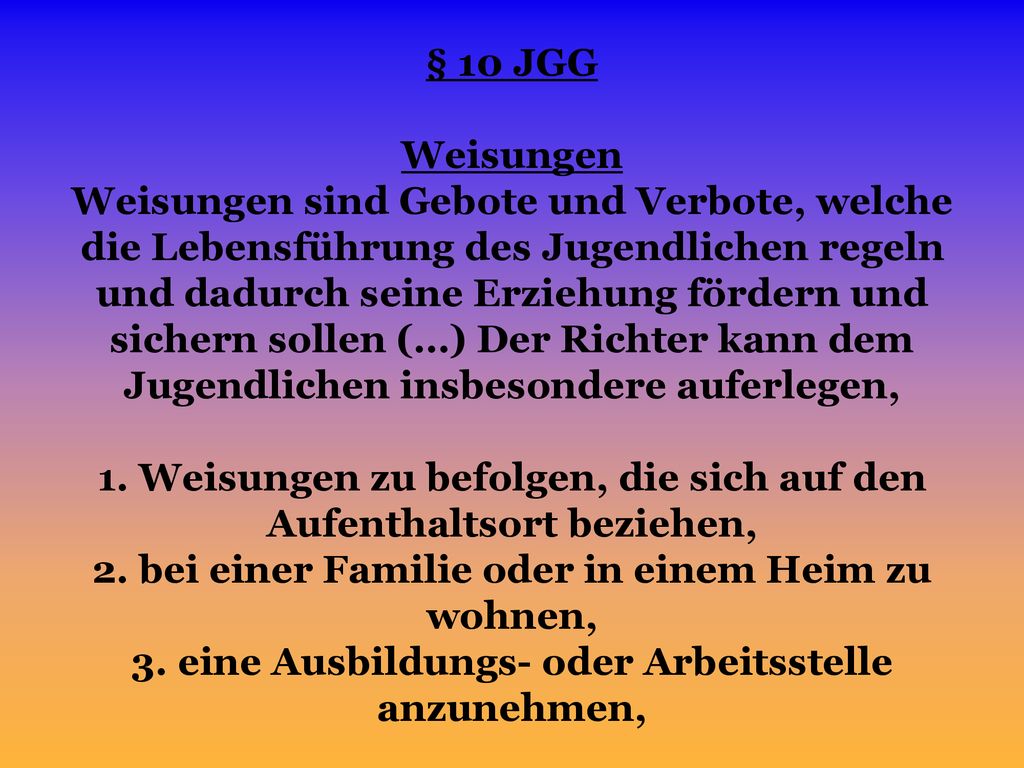 § 10 JGG Weisungen Weisungen sind Gebote und Verbote, welche die Lebensführung des Jugendlichen regeln und dadurch seine Erziehung fördern und sichern sollen (…) Der Richter kann dem Jugendlichen insbesondere auferlegen, 1.