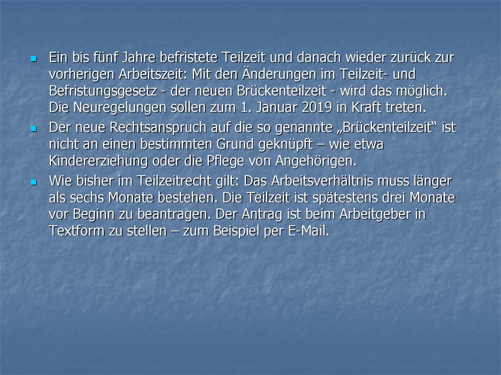 Ein bis fünf Jahre befristete Teilzeit und danach wieder zurück zur vorherigen Arbeitszeit: Mit den Änderungen im Teilzeit- und Befristungsgesetz - der neuen Brückenteilzeit - wird das möglich. Die Neuregelungen sollen zum 1. Januar 2019 in Kraft treten.