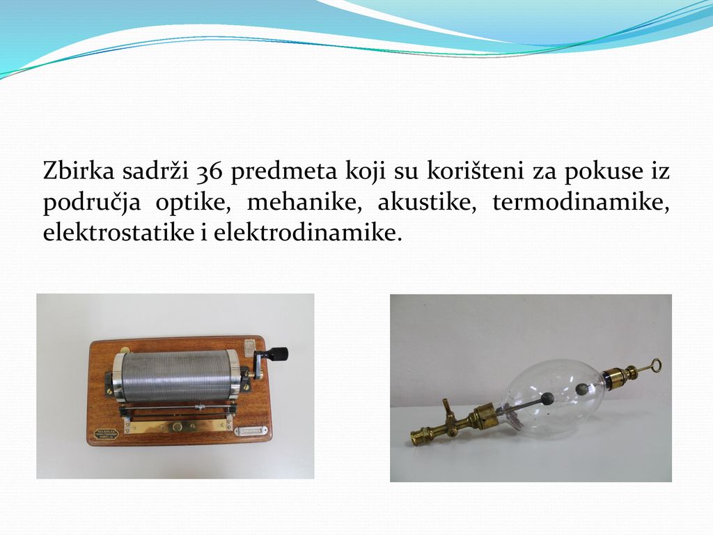 Zbirka sadrži 36 predmeta koji su korišteni za pokuse iz područja optike, mehanike, akustike, termodinamike, elektrostatike i elektrodinamike.