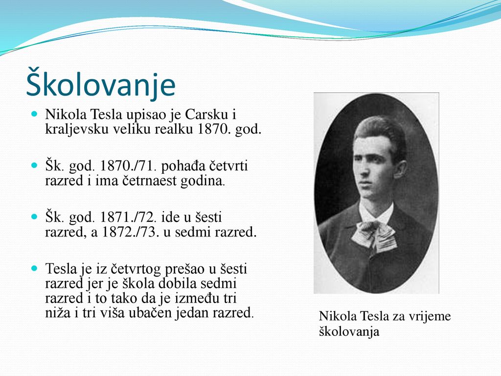 Školovanje Nikola Tesla upisao je Carsku i kraljevsku veliku realku god. Šk. god /71. pohađa četvrti razred i ima četrnaest godina.