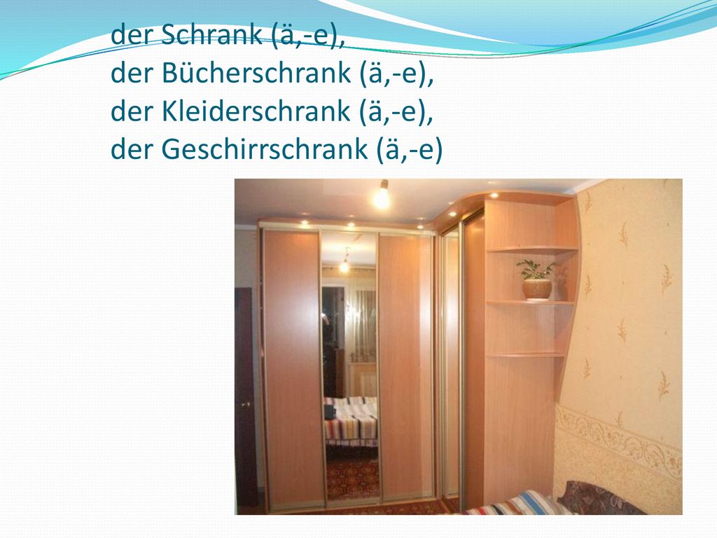 der Schrank (ä,-e), der Bücherschrank (ä,-e), der Kleiderschrank (ä,-e), der Geschirrschrank (ä,-e)