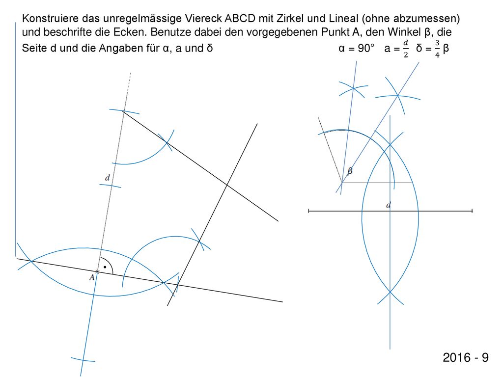 Konstruiere das unregelmässige Viereck ABCD mit Zirkel und Lineal (ohne abzumessen) und beschrifte die Ecken. Benutze dabei den vorgegebenen Punkt A, den Winkel β, die Seite d und die Angaben für α, a und δ α = 90° a = 𝑑 2 δ = 3 4 β