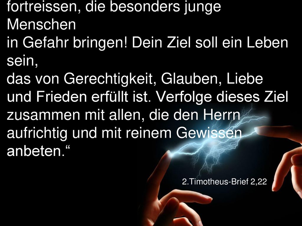 „Lass dich nicht von den Leidenschaften fortreissen, die besonders junge Menschen in Gefahr bringen! Dein Ziel soll ein Leben sein, das von Gerechtigkeit, Glauben, Liebe und Frieden erfüllt ist. Verfolge dieses Ziel zusammen mit allen, die den Herrn aufrichtig und mit reinem Gewissen anbeten.