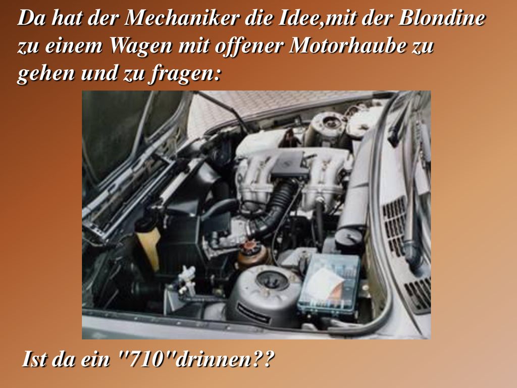 Da hat der Mechaniker die Idee,mit der Blondine zu einem Wagen mit offener Motorhaube zu gehen und zu fragen:
