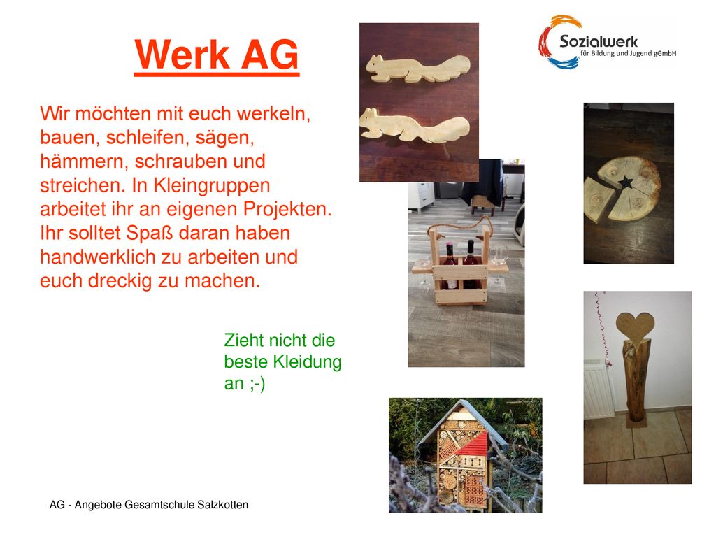 Werk AG Wir möchten mit euch werkeln, bauen, schleifen, sägen, hämmern, schrauben und streichen. In Kleingruppen arbeitet ihr an eigenen Projekten.