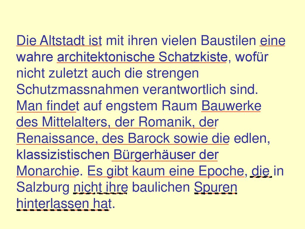 Die Altstadt ist mit ihren vielen Baustilen eine wahre architektonische Schatzkiste, wofür nicht zuletzt auch die strengen Schutzmassnahmen verantwortlich sind. Man findet auf engstem Raum Bauwerke des Mittelalters, der Romanik, der Renaissance, des Barock sowie die edlen, klassizistischen Bürgerhäuser der Monarchie. Es gibt kaum eine Epoche, die in Salzburg nicht ihre baulichen Spuren hinterlassen hat.