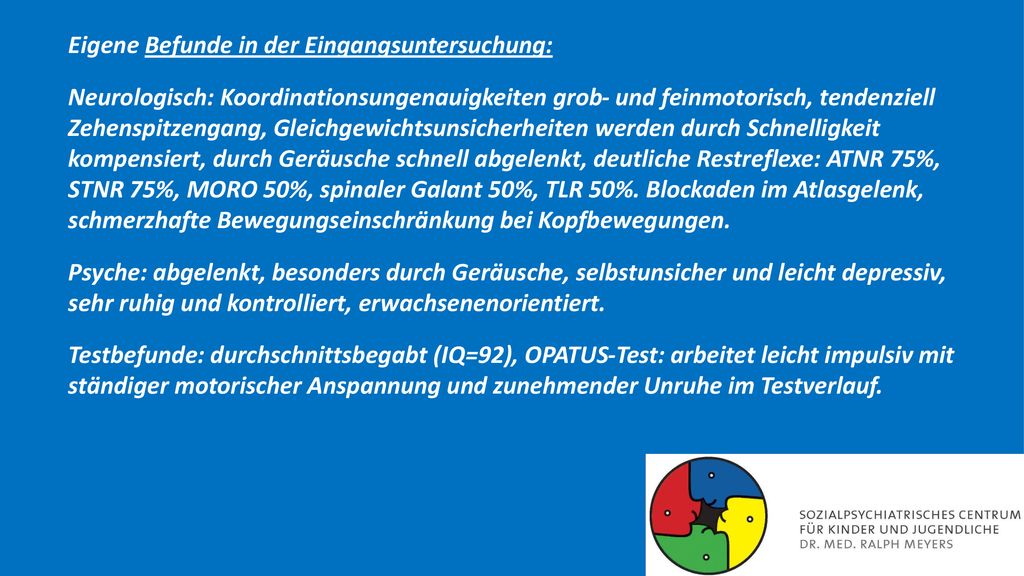 Eigene Befunde in der Eingangsuntersuchung: Neurologisch: Koordinationsungenauigkeiten grob- und feinmotorisch, tendenziell Zehenspitzengang, Gleichgewichtsunsicherheiten werden durch Schnelligkeit kompensiert, durch Geräusche schnell abgelenkt, deutliche Restreflexe: ATNR 75%, STNR 75%, MORO 50%, spinaler Galant 50%, TLR 50%.