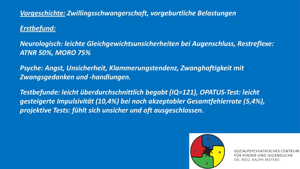 Vorgeschichte: Zwillingsschwangerschaft, vorgeburtliche Belastungen Erstbefund: Neurologisch: leichte Gleichgewichtsunsicherheiten bei Augenschluss, Restreflexe: ATNR 50%, MORO 75% Psyche: Angst, Unsicherheit, Klammerungstendenz, Zwanghaftigkeit mit Zwangsgedanken und -handlungen.