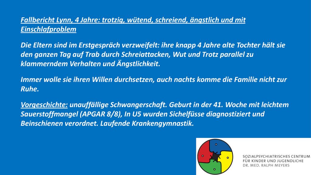 Fallbericht Lynn, 4 Jahre: trotzig, wütend, schreiend, ängstlich und mit Einschlafproblem Die Eltern sind im Erstgespräch verzweifelt: ihre knapp 4 Jahre alte Tochter hält sie den ganzen Tag auf Trab durch Schreiattacken, Wut und Trotz parallel zu klammerndem Verhalten und Ängstlichkeit.
