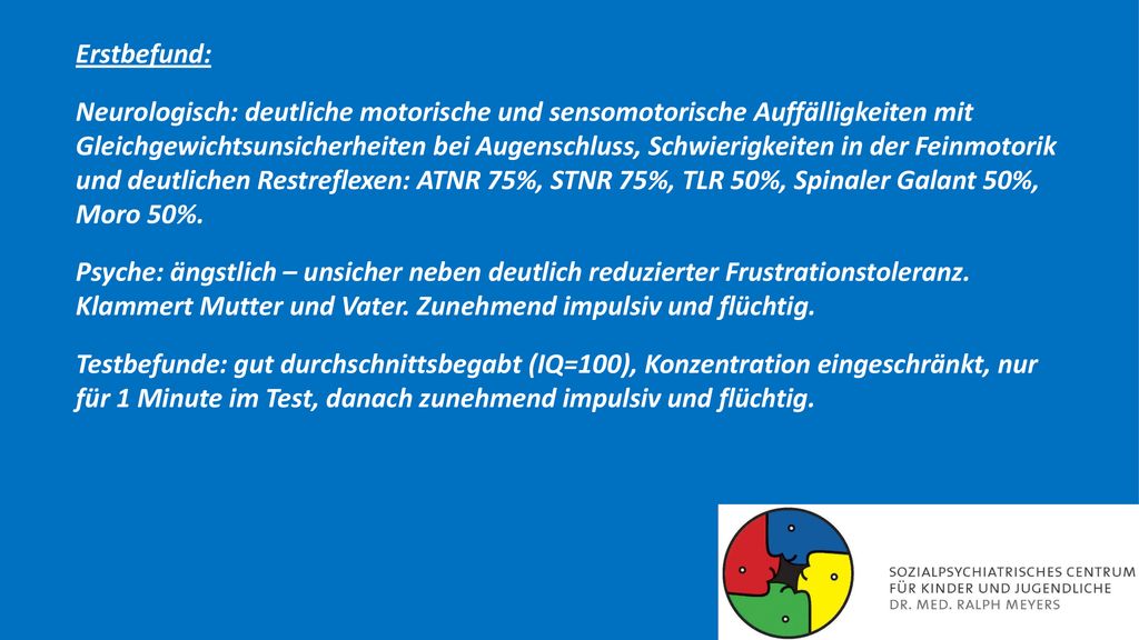 Erstbefund: Neurologisch: deutliche motorische und sensomotorische Auffälligkeiten mit Gleichgewichtsunsicherheiten bei Augenschluss, Schwierigkeiten in der Feinmotorik und deutlichen Restreflexen: ATNR 75%, STNR 75%, TLR 50%, Spinaler Galant 50%, Moro 50%.