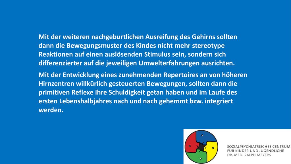 Mit der weiteren nachgeburtlichen Ausreifung des Gehirns sollten dann die Bewegungsmuster des Kindes nicht mehr stereotype Reaktionen auf einen auslösenden Stimulus sein, sondern sich differenzierter auf die jeweiligen Umwelterfahrungen ausrichten.